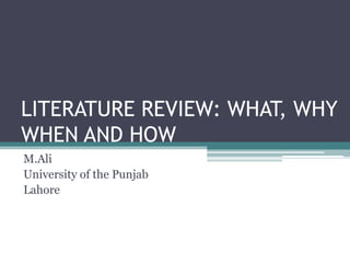 LITERATURE REVIEW: WHAT, WHY
WHEN AND HOW
M.Ali
University of the Punjab
Lahore

 