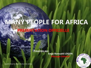 EQUIPE PROJETS-MANY PEOPLE FOR AFRICA
MANY PEOPLE FOR AFRICA
PRESENTATION OFFICIELLE
Présentée par:
Ange Romuald LOGON
Manager Général
 
