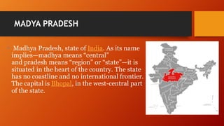 MADYA PRADESH
• Madhya Pradesh, state of India. As its name
implies—madhya means “central”
and pradesh means “region” or “state”—it is
situated in the heart of the country. The state
has no coastline and no international frontier.
The capital is Bhopal, in the west-central part
of the state.
 