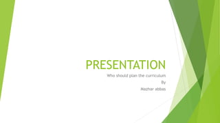 PRESENTATION
Who should plan the curriculum
By
Mazhar abbas
 
