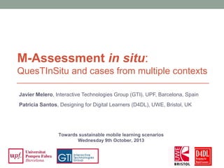 Javier Melero, Interactive Technologies Group (GTI), UPF, Barcelona, Spain
Patricia Santos, Designing for Digital Learners (D4DL), UWE, Bristol, UK
M-Assessment in situ:
QuesTInSitu and cases from multiple contexts
Towards sustainable mobile learning scenarios
Wednesday 9th October, 2013
 