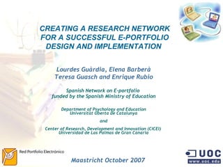 CREATING A RESEARCH NETWORK FOR A SUCCESSFUL E-PORTFOLIO DESIGN AND IMPLEMENTATION   Lourdes Guàrdia, Elena Barberà Teresa Guasch and Enrique Rubio Spanish Network on E-portfolio  funded by the Spanish Ministry of Education Department of Psychology and Education Universitat Oberta de Catalunya and Center of Research, Development and Innovation (CICEI)  Universidad de Las Palmas de Gran Canaria Maastricht October 2007 