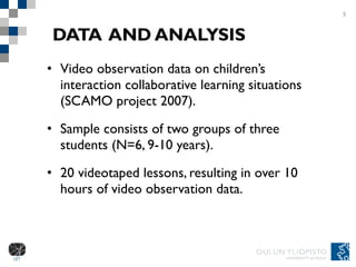 DATA   AND ANALYSIS Video observation data on children’s interaction collaborative learning situations (SCAMO project 2007). Sample consists of two groups of three students (N=6, 9-10 years).  20 videotaped lessons, resulting in over 10 hours of video observation data.  5 