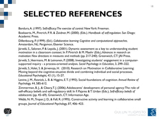 SELECTED REFERENCES Bandura, A. (1997).  Self-efficacy: The exercise of control . New York:  Freeman. Boekaerts, M., Pintrich, P. R. & Zeidner, M. (2000). (Eds.).  Handbook of self-regulation . San Diego: Academic Press. Dillenbourg, P. (1999). (Ed.).  Collaborative learning: Cognitive and computational approaches.  Amsterdam, NL: Pergamon, Elsevier Science.  Järvelä, S., Salonen, P. & Lepola, J. (2001).  Dynamic assessment as a key to understanding student motivation in a classroom context. In P. Pintrich & M. Maehr (Eds .), Advances in research on motivation: New directions in measures and methods  (pp. 217-240). Greenwich, CT: JAI Press.  Järvelä, S., Veermans, M. & Leinonen, P. (2008).  Investigating students’ engagement in a computer-supported inquiry - a process-oriented analysis.  Social Psychology in Education,  3, 299–322. Järvelä, S., Volet, S. & Järvenoja, H.  (2010). Research on Motivation in Collaborative Learning: Moving beyond the cognitive-situative divide and combining individual and social processes.  Educational Psychologist, 45  (1), 15-27. Levine, J. M., Resnick, L. B. & Higgins, E. T. (1993). Social foundations of cognition.  Annual Review of Psychology, 44,  585-612.  Zimmerman, B. J., & Cleary, T. J. (2006). Adolescents’ development of personal agency: The role of self-efficacy beliefs and self-regulatory skill. In F. Pajares & T. Urdan (Eds.),  Self-efficacy beliefs of adolescents  (pp. 45–69). Greenwich, CT: Information Age. Webb, N. M., Troper, J. D., & Fall, R. (1995). Constructive activity and learning in collaborative small groups.  Journal of Educational Psychology, 87 , 406–423. 18 