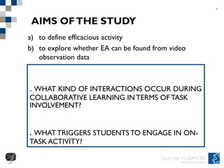 AIMS OF THE STUDY 1.  WHAT KIND OF INTERACTIONS OCCUR DURING COLLABORATIVE LEARNING IN TERMS OF TASK INVOLVEMENT?  2.  WHAT TRIGGERS STUDENTS TO ENGAGE IN ON-TASK ACTIVITY? 4 to define efficacious activity  to explore whether EA can be found from video observation data 