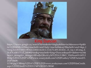 King Duncan
https://www.google.ca/search?hl=en&site=imghp&tbm=isch&source=hp&b
iw=1280&bih=628&q=macbeth+and+lady+macbeth&oq=Macbeth+and+&gs_l
=img.3.0.0l10.6915.9834.0.11810.14.10.1.3.3.0.71.455.10.10.0....0...1ac.1.43.img..0.
14.474.ad6Y3TzZ_M0#hl=en&q=macbeth+king+Duncan&spell=1&tbm=isch&
facrc=_&imgdii=_&imgrc=8FodJs12KsALyM%253A%3B6Y_Yhh9xur6VxM%3
Bhttp%253A%252F%252Fwww.wearysloth.com%252FGallery%252FActorsS%
252F15608-
11748.jpg%3Bhttp%253A%252F%252Fwww.aveleyman.com%252FFilmCredit.
aspx%253FFilmID%253D11748%3B320%3B240
 