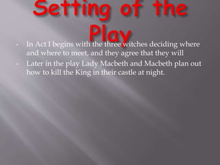 • In Act I begins with the three witches deciding where
and where to meet, and they agree that they will
• Later in the play Lady Macbeth and Macbeth plan out
how to kill the King in their castle at night.
 