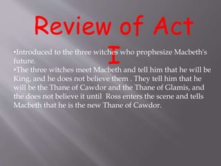 Review of Act
I•Introduced to the three witches who prophesize Macbeth's
future.
•The three witches meet Macbeth and tell him that he will be
King, and he does not believe them . They tell him that he
will be the Thane of Cawdor and the Thane of Glamis, and
the does not believe it until Ross enters the scene and tells
Macbeth that he is the new Thane of Cawdor.
 