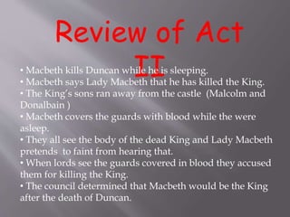 Review of Act
II• Macbeth kills Duncan while he is sleeping.
• Macbeth says Lady Macbeth that he has killed the King.
• The King’s sons ran away from the castle (Malcolm and
Donalbain )
• Macbeth covers the guards with blood while the were
asleep.
• They all see the body of the dead King and Lady Macbeth
pretends to faint from hearing that.
• When lords see the guards covered in blood they accused
them for killing the King.
• The council determined that Macbeth would be the King
after the death of Duncan.
 
