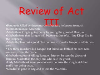 Review of Act
III•Banquo is killed by three murder’s because he knows to much
information about Macbeth.
•Macbeth as King is going crazy by seeing the ghost of Banquo.
•Macbeth fears that Banquo will become father of all line Kings like in
the Prophecy.
•Macbeth plans out a good plan on how to murder Banquo and his two
sons
• The three murder’s kill Banquo but fail to kill both of his sons who
run away from the castle.
•Macbeth regrets of killing Banquo, later on he sees the ghosts of
Banquo. Macbeth is the only one who saw the ghost.
•Lady Macbeth asks everyone to leave because the King is sick but
really just going crazy.
•Macduff is gone to England to join the Malcolm .
 