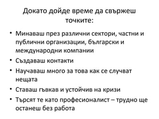 Докато дойде време да свържеш
               точките:
• Минаваш през различни сектори, частни и
  публични организации, български и
  международни компании
• Създаваш контакти
• Научаваш много за това как се случват
  нещата
• Ставаш гъвкав и устойчив на кризи
• Търсят те като професионалист – трудно ще
  останеш без работа
 