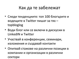 Как да те забележат
• Следи тенденциите: топ 100 блогърите и
  водещите в Twitter пишат за тях –
  topbloglog
• Води блог или се включи в дискусии в
  LinkedIN и Twitter
• Участвай в конференции, семинари,
  изложения и създавай контакти
• Опитвай стажове на различни позиции в
  компании и организации в различни
  сектори
 