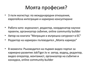 Моята професия?
• 3 пъти магистър: по международни отношения,
  европейска интеграция и кариерно консултиране

• Работа като: журналист, редактор, координатор научни
  проекти, организатор събития, online community builder
• Автор на книгата “Миграция и вътрешна сигурност в ЕС”
• Редактор на кариерен пътеводител „Моята кариера“

• В момента: Ръководител на първия видео портал за
  кариерно развитие JobTiger.tv и: автор, водещ, редактор,
  видео оператор, монтажист, организатор на събития и
  конкурси, online community builder
 