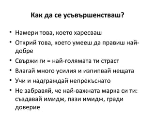 Как да се усъвършенстваш?

• Намери това, което харесваш
• Открий това, което умееш да правиш най-
  добре
• Свържи ги = най-голямата ти страст
• Влагай много усилия и изпипвай нещата
• Учи и надграждай непрекъснато
• Не забравяй, че най-важната марка си ти:
  създавай имидж, пази имидж, гради
  доверие
 