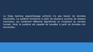 Le Deep learning (apprentissage profond) n’a pas besoin de données
structurées. Le système fonctionne à partir de plusieurs couches de réseaux
neuronaux, qui combinent différents algorithmes en s’inspirant du cerveau
humain. Ainsi, le système est capable de travailler à partir de données non
structurées.
 