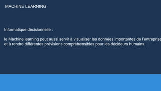 Informatique décisionnelle :
le Machine learning peut aussi servir à visualiser les données importantes de l’entreprise
et à rendre différentes prévisions compréhensibles pour les décideurs humains.
MACHINE LEARNING
 