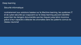 Sécurité informatique:
contrairement aux solutions basées sur le Machine learning, les systèmes IT
et de cyber-sécurité qui s’appuient sur le Deep learning peuvent identifier
aussi bien les dangers documentés que les risques jusqu’alors inconnus
grâce à leur capacité à détecter les anomalies dans les patterns connus du
réseau neuronal
Deep learning
 