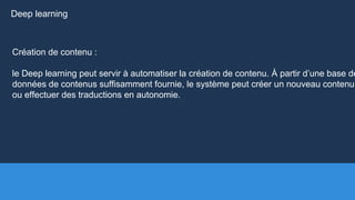 Création de contenu :
le Deep learning peut servir à automatiser la création de contenu. À partir d’une base de
données de contenus suffisamment fournie, le système peut créer un nouveau contenu
ou effectuer des traductions en autonomie.
Deep learning
 