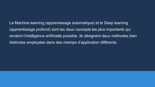 Le Machine learning (apprentissage automatique) et le Deep learning
(apprentissage profond) sont les deux concepts les plus importants qui
rendent l’intelligence artificielle possible. ils désignent deux méthodes bien
distinctes employées dans des champs d’application différents.
 