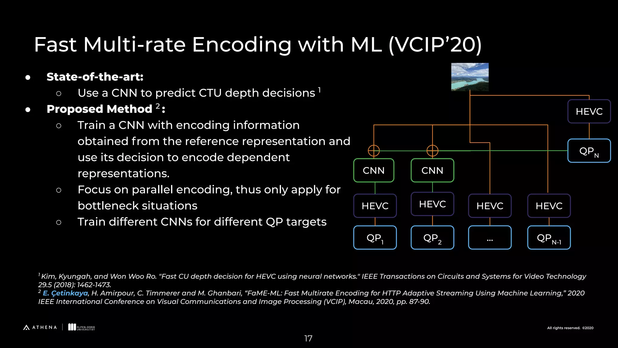 All rights reserved. ©2020 ● State-of-the-art: ○ Use a CNN to predict CTU depth decisions 1 ● Proposed Method 2 : ○ Train a CNN with encoding information obtained from the reference representation and use its decision to encode dependent representations. ○ Focus on parallel encoding, thus only apply for bottleneck situations ○ Train different CNNs for different QP targets 1 Kim, Kyungah, and Won Woo Ro. "Fast CU depth decision for HEVC using neural networks." IEEE Transactions on Circuits and Systems for Video Technology 29.5 (2018): 1462-1473. 2 E. Çetinkaya, H. Amirpour, C. Timmerer and M. Ghanbari, “FaME-ML: Fast Multirate Encoding for HTTP Adaptive Streaming Using Machine Learning,” 2020 IEEE International Conference on Visual Communications and Image Processing (VCIP), Macau, 2020, pp. 87-90. QPN CNN QPN-1 QP1 QP2 ... HEVC HEVC HEVC CNN HEVC HEVC 17 Fast Multi-rate Encoding with ML (VCIP’20) 