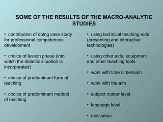 SOME OF THE RESULTS OF THE MACRO-ANALYTIC STUDIES c ontribution of doing case study for professional competences development  c hoice of lesson phase (into which the didactic situation is incorporated) c hoice of predominant form of teaching c hoice of predominant method of teaching u sing technical teaching aids (presenting and interactive technologies) u sing other aids, equipment and other teaching tools w ork with time dimension  w ork with the aim  s ubject matter level  l anguage level  m otivation   