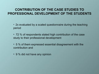 2x  evaluated  by  a scaled questionnaire during the teaching period 72 % of respondents stated high contribution of the case study to their professional development  5 % of them expressed essential disagreement with the contribution and  9 % did not have any opinion CONTRIBUTION OF THE CASE STUDIES TO PROFESSIONAL DEVELOPMENT OF THE STUDENTS 