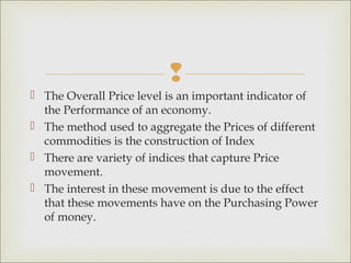 
 The Overall Price level is an important indicator of
  the Performance of an economy.
 The method used to aggregate the Prices of different
  commodities is the construction of Index
 There are variety of indices that capture Price
  movement.
 The interest in these movement is due to the effect
  that these movements have on the Purchasing Power
  of money.
 