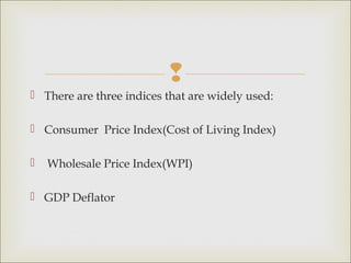 
 There are three indices that are widely used:

 Consumer Price Index(Cost of Living Index)

   Wholesale Price Index(WPI)

 GDP Deflator
 