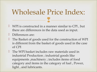Wholesale Price Index:
            
 WPI is constructed in a manner similar to CPI , but
  there are differences in the data used as input.
 Differences are:
 The Basket of goods used for the construction of WPI
  is different from the basket of goods used in the case
  of CPI
 The WPI basket includes raw materials used in
  industrial Production ; industrial goods like
  equipments ,machinery ; includes items of food
  category and items in the category of fuel , Power,
  light , and lubricants.
 