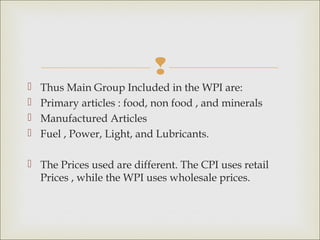 
   Thus Main Group Included in the WPI are:
   Primary articles : food, non food , and minerals
   Manufactured Articles
   Fuel , Power, Light, and Lubricants.

 The Prices used are different. The CPI uses retail
  Prices , while the WPI uses wholesale prices.
 