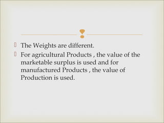 
 The Weights are different.
 For agricultural Products , the value of the
  marketable surplus is used and for
  manufactured Products , the value of
  Production is used.
 