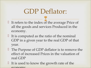GDP Deflator:

                            the average Price of
    It refers to the index of
  all the goods and services Produced in the
  economy.
 It is computed as the ratio of the nominal
  GDP in a given year to the real GDP of that
  year.
 The Purpose of GDP deflator is to remove the
  effect of increased Prices in the valuation of
  real GDP
 It is used to know the growth rate of the
 