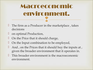 Macroeconomic
          environment.
                           
 The firm as a Producer in the marketplace , takes
  decisions
 on optimal Production,
 On the Price that it should charge,
 On the Input combination to be employed,
 And , on the Prices that it should buy the inputs at ,
  given the broader environment that it operates in.
 This broader environment is the macroeconomic
  environment.
 