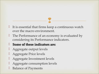 
 It is essential that firms keep a continuous watch
  over the macro environment.
 The Performance of an economy is evaluated by
  considering its Performance indicators.
 Some of these indicators are:
 Aggregate output levels
 Aggregate Price levels
 Aggregate Investment levels
 Aggregate consumption levels
 Balance of Payments
 