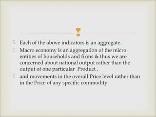 
 Each of the above indicators is an aggregate.
 Macro economy is an aggregation of the micro
  entities of households and firms & thus we are
  concerned about national output rather than the
  output of one particular Product ,
 and movements in the overall Price level rather than
  in the Price of any specific commodity.
 