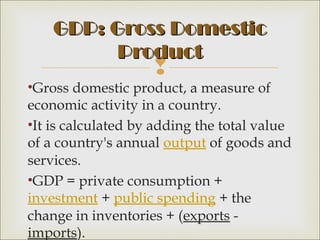 GDP: Gross Domestic
          Product
                    
•Gross domestic product, a measure of
economic activity in a country.
•It is calculated by adding the total value
of a country's annual output of goods and
services.
•GDP = private consumption + 
investment + public spending + the
change in inventories + (exports -
imports).
 