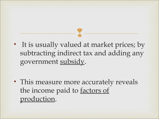 
• It is usually valued at market prices; by
  subtracting indirect tax and adding any
  government subsidy.

• This measure more accurately reveals
  the income paid to factors of
  production.
 