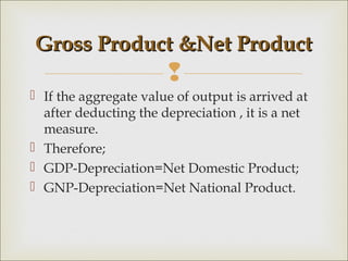 Gross Product &Net Product
                       
 If the aggregate value of output is arrived at
  after deducting the depreciation , it is a net
  measure.
 Therefore;
 GDP-Depreciation=Net Domestic Product;
 GNP-Depreciation=Net National Product.
 