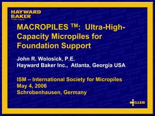 MACROPILES TM: Ultra-High-
Capacity Micropiles for
Foundation Support
John R. Wolosick, P.E.
Hayward Baker Inc., Atlanta, Georgia USA
ISM – International Society for Micropiles
May 4, 2006
Schrobenhausen, Germany
 