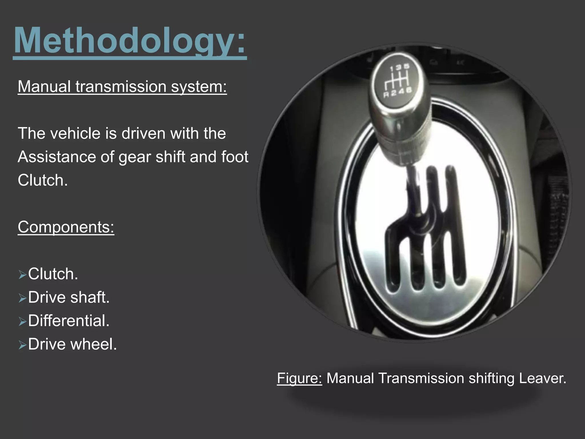 Methodology:
Manual transmission system:
The vehicle is driven with the
Assistance of gear shift and foot
Clutch.
Components:
Clutch.
Drive shaft.
Differential.
Drive wheel.
Figure: Manual Transmission shifting Leaver.
 