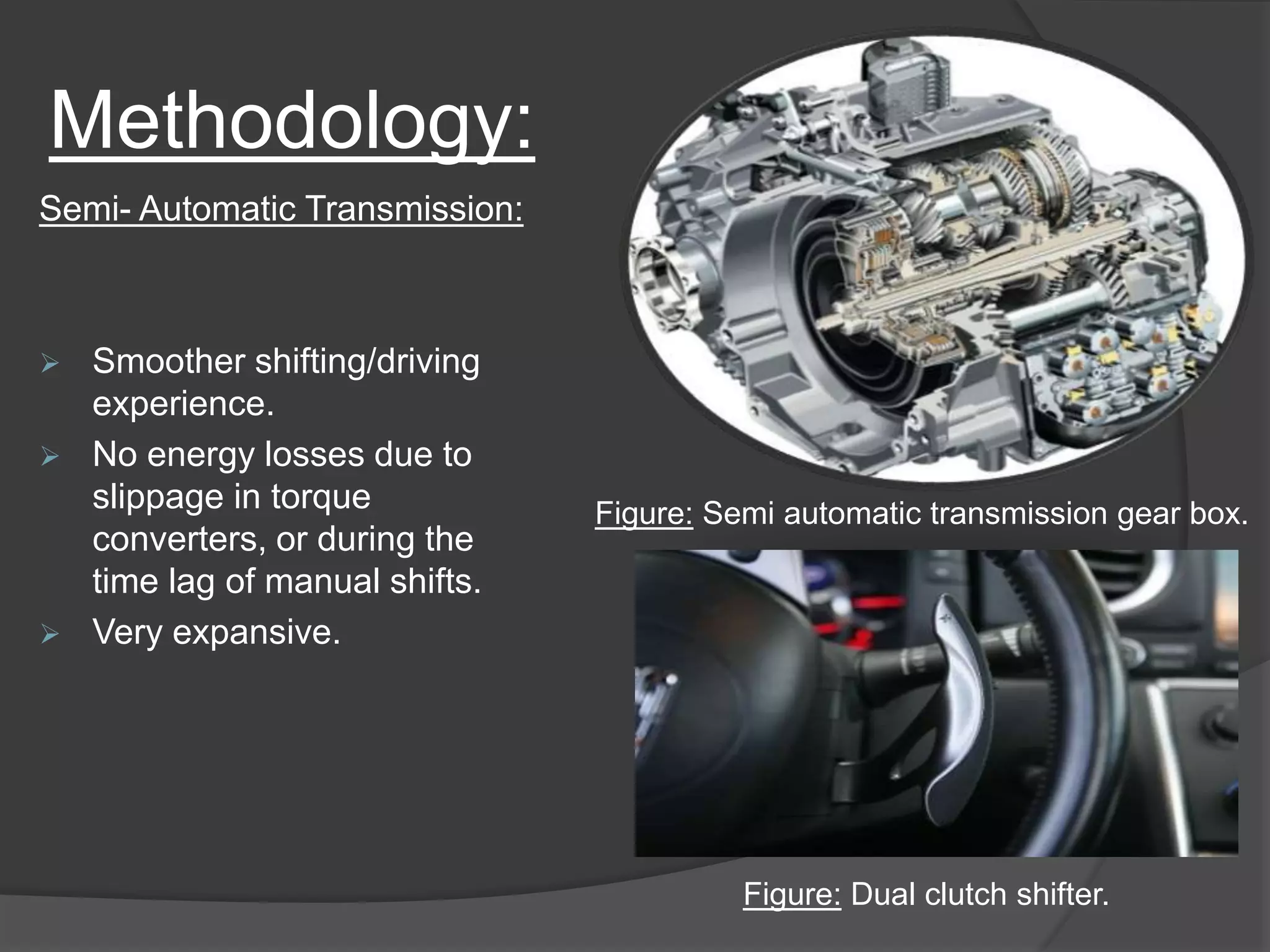 Methodology:
Semi- Automatic Transmission:
 Smoother shifting/driving
experience.
 No energy losses due to
slippage in torque
converters, or during the
time lag of manual shifts.
 Very expansive.
Figure: Semi automatic transmission gear box.
Figure: Dual clutch shifter.
 