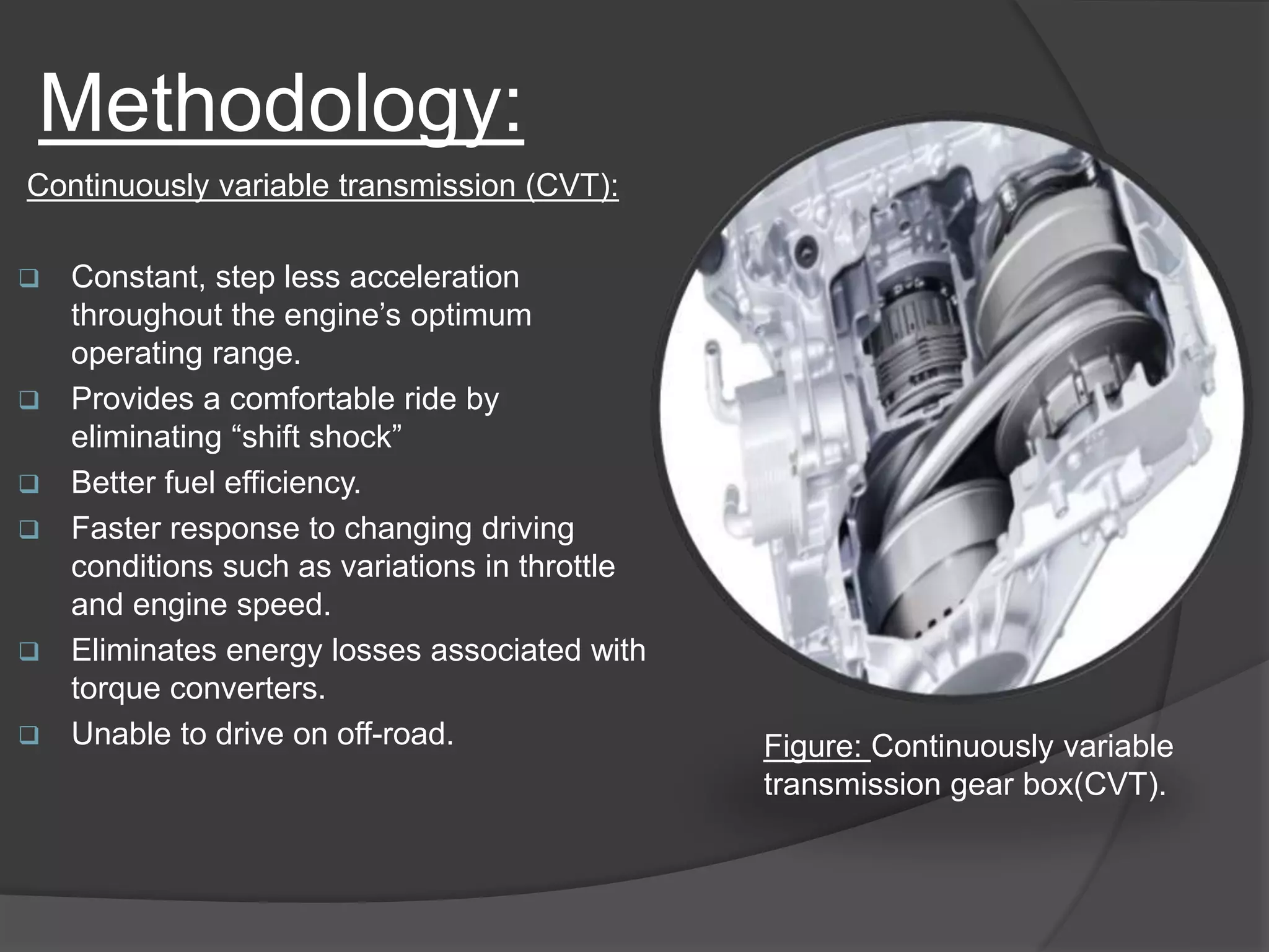 Methodology:
Continuously variable transmission (CVT):
 Constant, step less acceleration
throughout the engine’s optimum
operating range.
 Provides a comfortable ride by
eliminating “shift shock”
 Better fuel efficiency.
 Faster response to changing driving
conditions such as variations in throttle
and engine speed.
 Eliminates energy losses associated with
torque converters.
 Unable to drive on off-road. Figure: Continuously variable
transmission gear box(CVT).
 