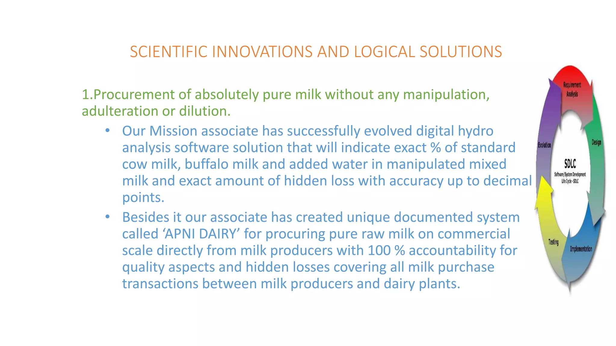 SCIENTIFIC INNOVATIONS AND LOGICAL SOLUTIONS
1.Procurement of absolutely pure milk without any manipulation,
adulteration or dilution.
• Our Mission associate has successfully evolved digital hydro
analysis software solution that will indicate exact % of standard
cow milk, buffalo milk and added water in manipulated mixed
milk and exact amount of hidden loss with accuracy up to decimal
points.
• Besides it our associate has created unique documented system
called ‘APNI DAIRY’ for procuring pure raw milk on commercial
scale directly from milk producers with 100 % accountability for
quality aspects and hidden losses covering all milk purchase
transactions between milk producers and dairy plants.
 