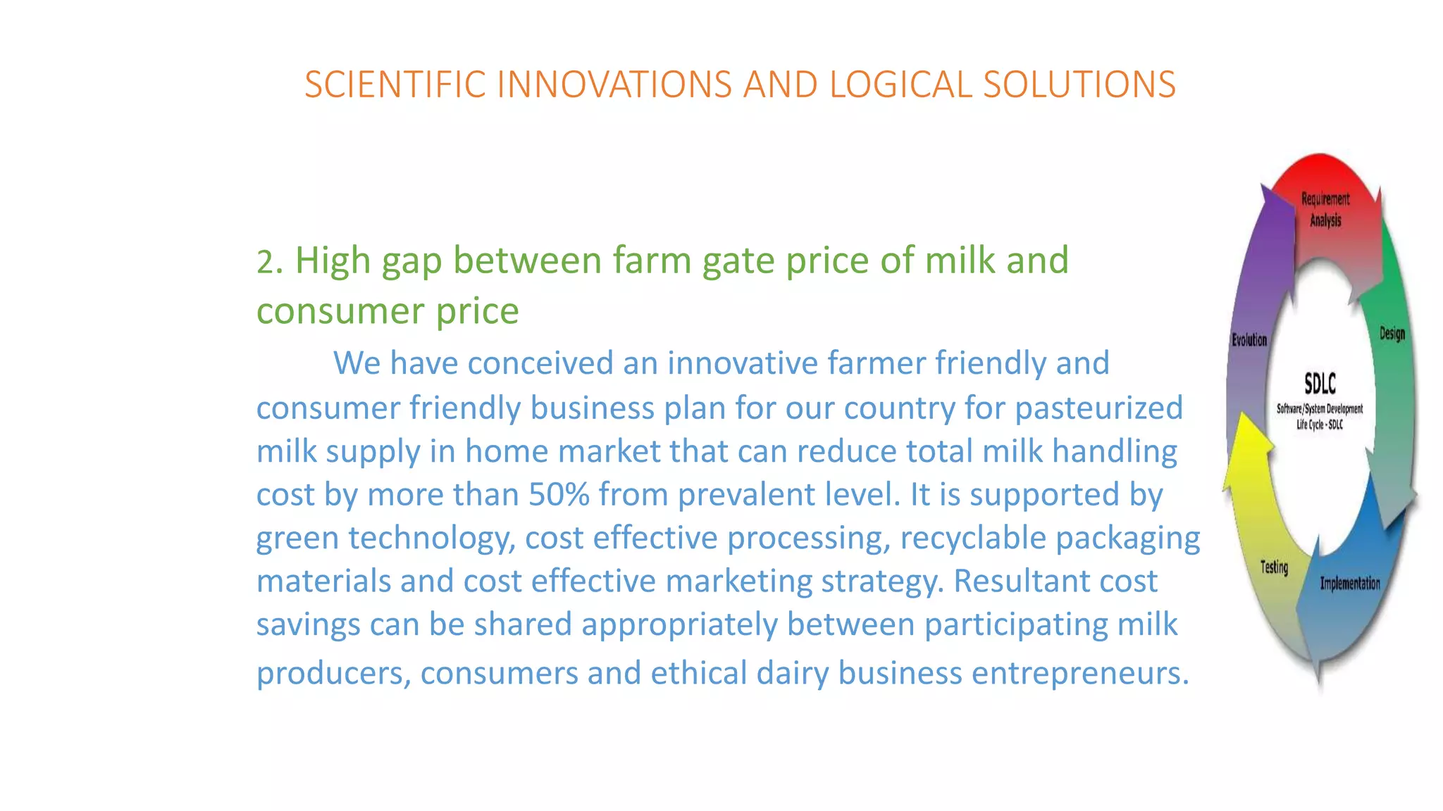 SCIENTIFIC INNOVATIONS AND LOGICAL SOLUTIONS
2. High gap between farm gate price of milk and
consumer price
We have conceived an innovative farmer friendly and
consumer friendly business plan for our country for pasteurized
milk supply in home market that can reduce total milk handling
cost by more than 50% from prevalent level. It is supported by
green technology, cost effective processing, recyclable packaging
materials and cost effective marketing strategy. Resultant cost
savings can be shared appropriately between participating milk
producers, consumers and ethical dairy business entrepreneurs.
 