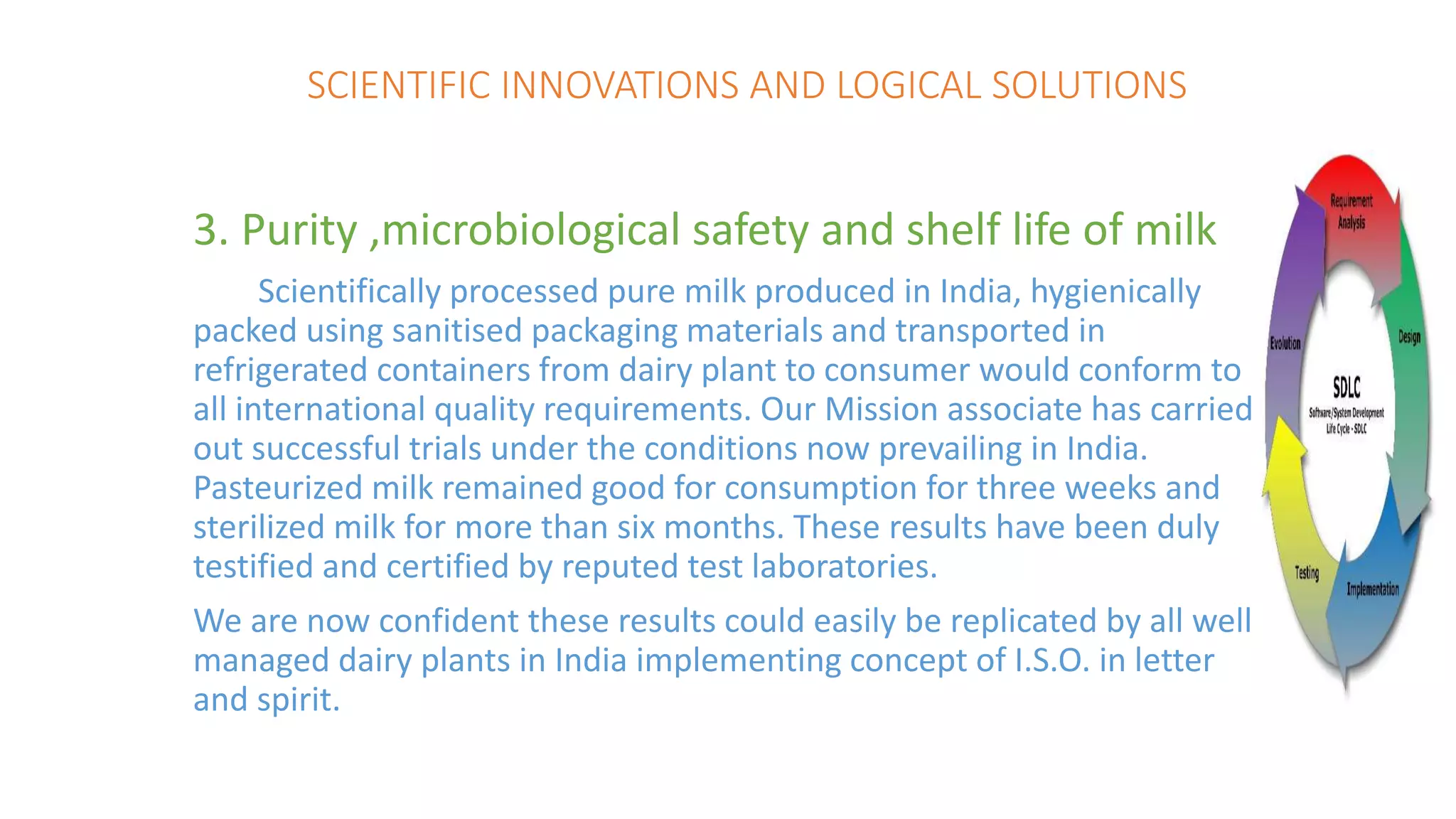 SCIENTIFIC INNOVATIONS AND LOGICAL SOLUTIONS
3. Purity ,microbiological safety and shelf life of milk
Scientifically processed pure milk produced in India, hygienically
packed using sanitised packaging materials and transported in
refrigerated containers from dairy plant to consumer would conform to
all international quality requirements. Our Mission associate has carried
out successful trials under the conditions now prevailing in India.
Pasteurized milk remained good for consumption for three weeks and
sterilized milk for more than six months. These results have been duly
testified and certified by reputed test laboratories.
We are now confident these results could easily be replicated by all well
managed dairy plants in India implementing concept of I.S.O. in letter
and spirit.
 