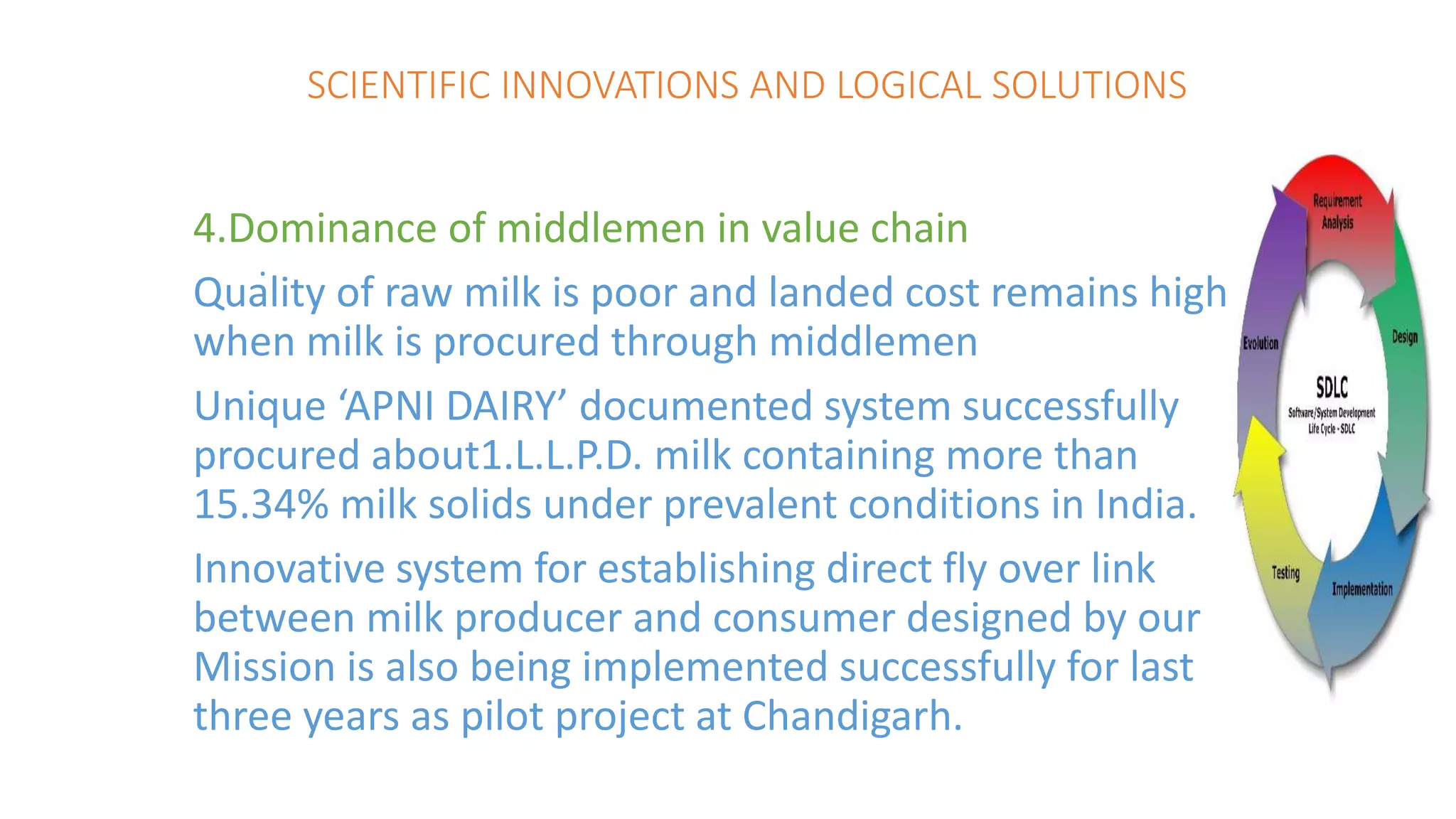 SCIENTIFIC INNOVATIONS AND LOGICAL SOLUTIONS
4.Dominance of middlemen in value chain
Quality of raw milk is poor and landed cost remains high
when milk is procured through middlemen
Unique ‘APNI DAIRY’ documented system successfully
procured about1.L.L.P.D. milk containing more than
15.34% milk solids under prevalent conditions in India.
Innovative system for establishing direct fly over link
between milk producer and consumer designed by our
Mission is also being implemented successfully for last
three years as pilot project at Chandigarh.
.
 