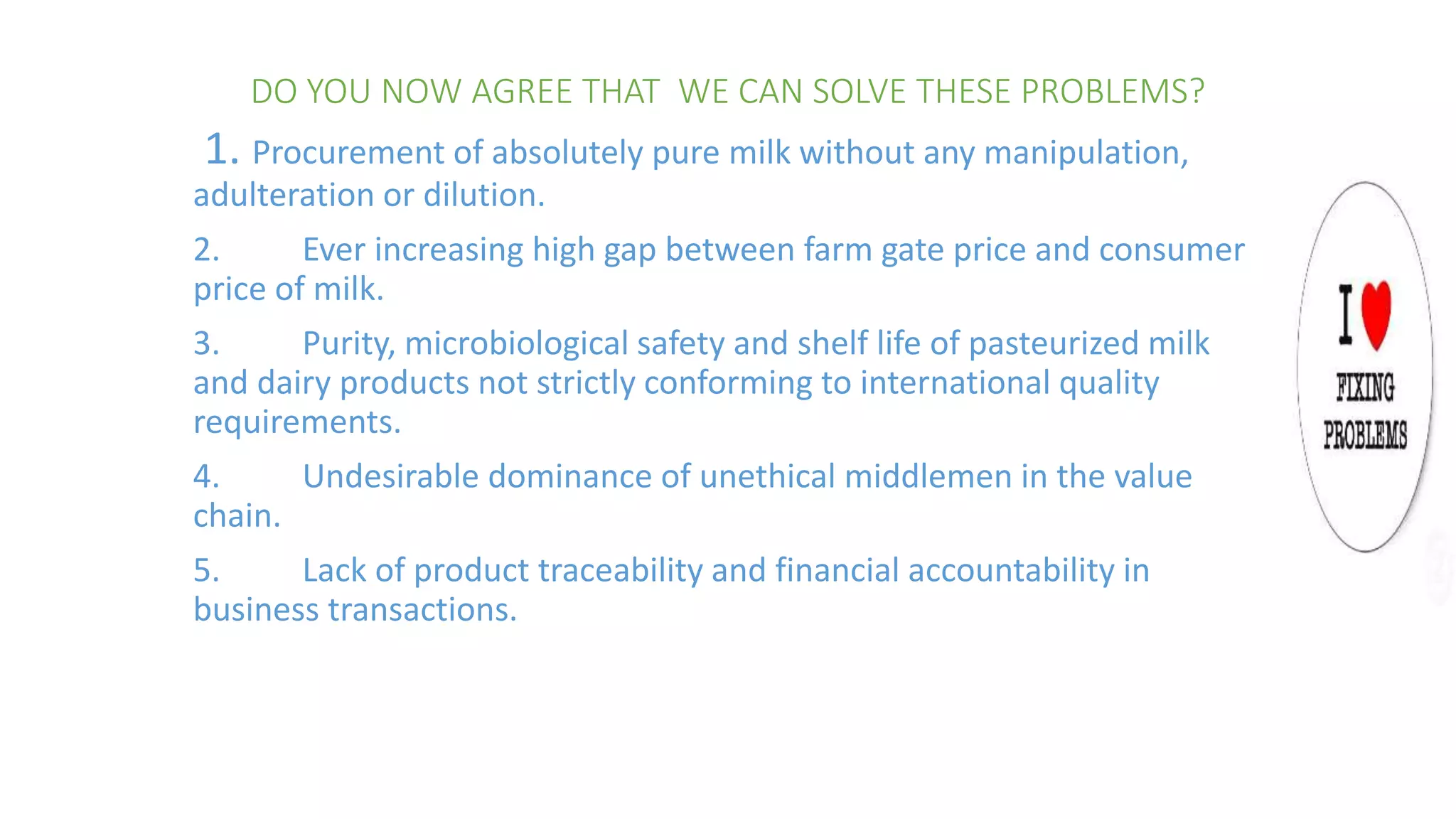 DO YOU NOW AGREE THAT WE CAN SOLVE THESE PROBLEMS?
1. Procurement of absolutely pure milk without any manipulation,
adulteration or dilution.
2. Ever increasing high gap between farm gate price and consumer
price of milk.
3. Purity, microbiological safety and shelf life of pasteurized milk
and dairy products not strictly conforming to international quality
requirements.
4. Undesirable dominance of unethical middlemen in the value
chain.
5. Lack of product traceability and financial accountability in
business transactions.
 