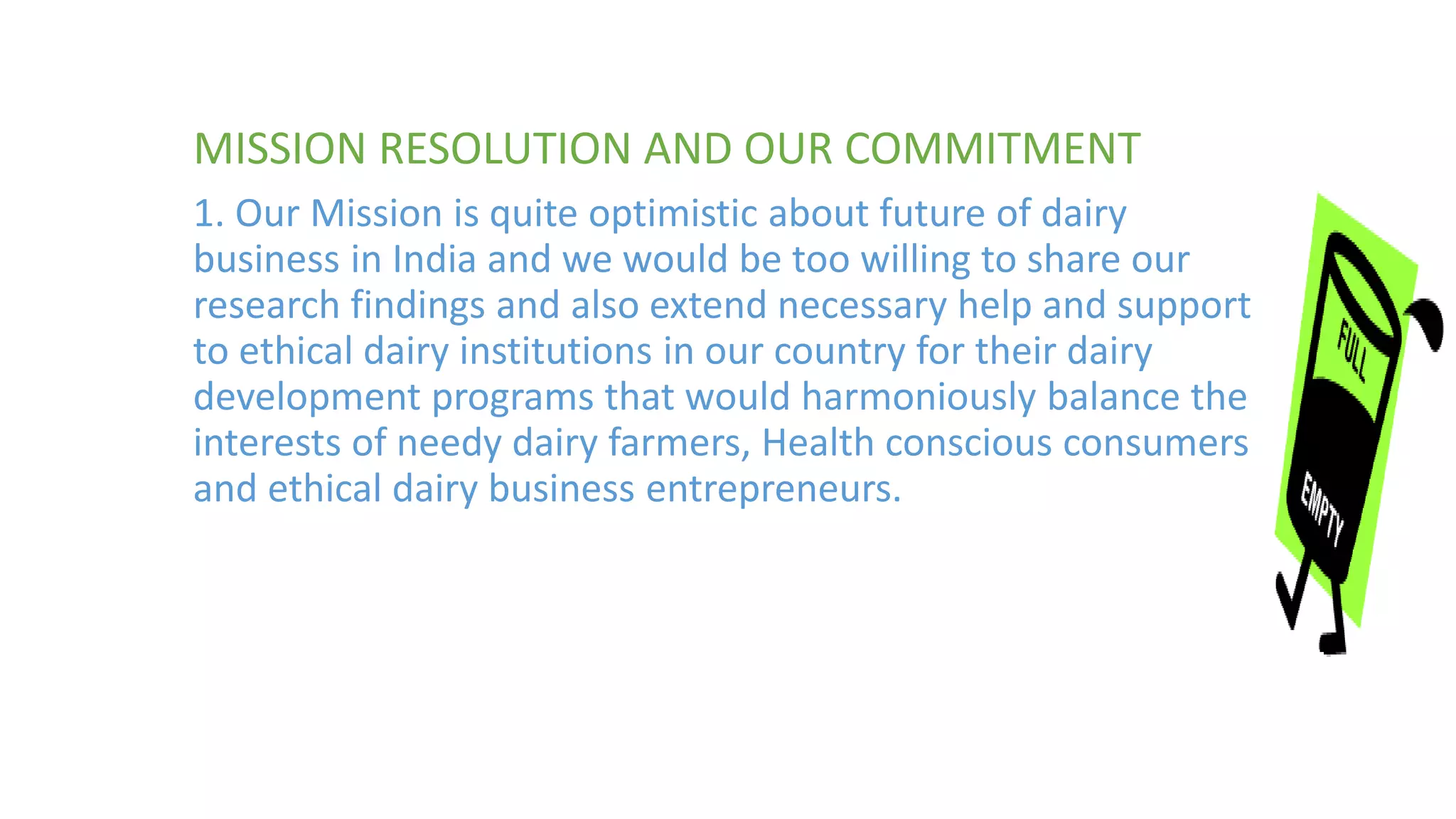 MISSION RESOLUTION AND OUR COMMITMENT
1. Our Mission is quite optimistic about future of dairy
business in India and we would be too willing to share our
research findings and also extend necessary help and support
to ethical dairy institutions in our country for their dairy
development programs that would harmoniously balance the
interests of needy dairy farmers, Health conscious consumers
and ethical dairy business entrepreneurs.
 