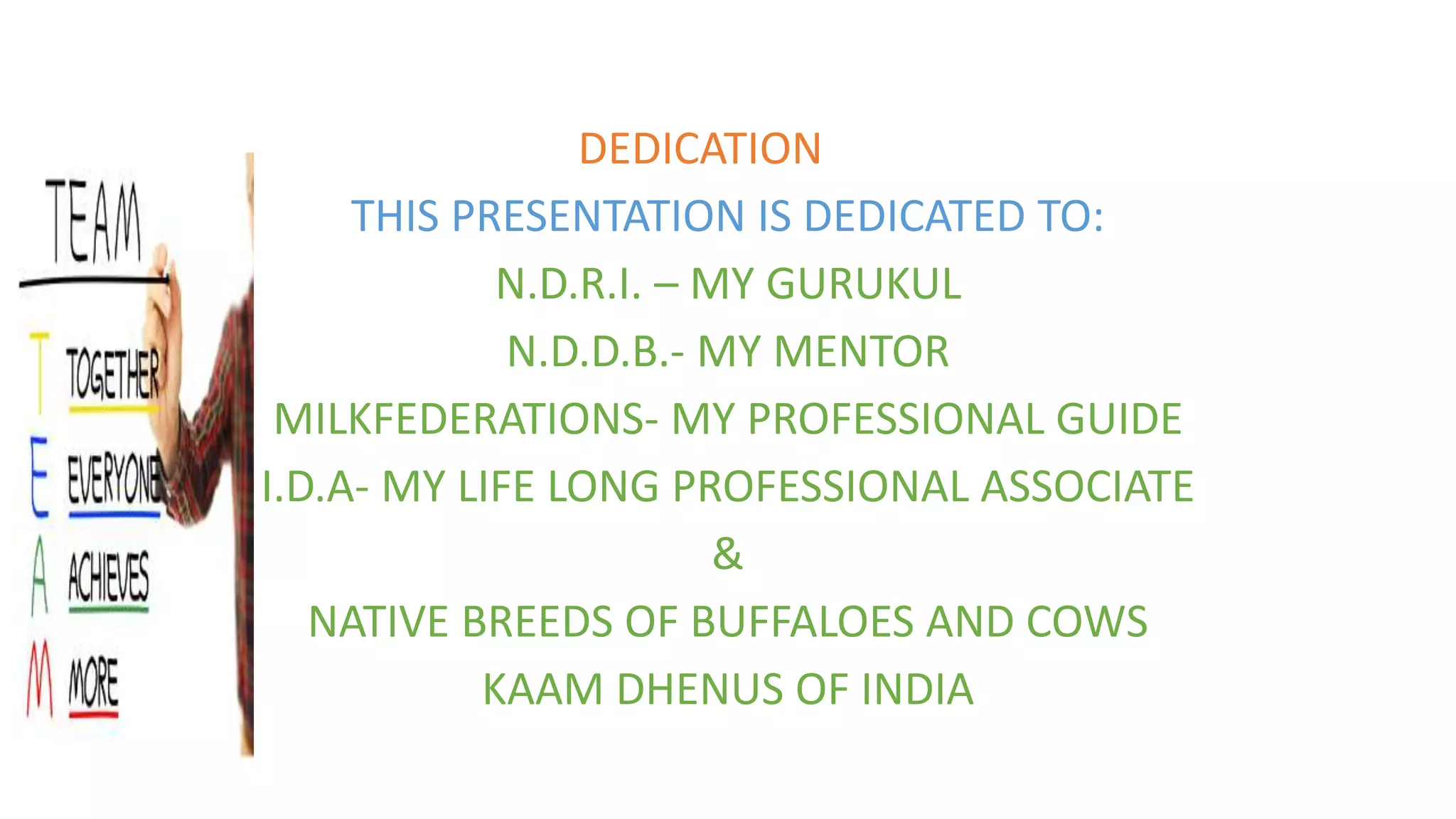 DEDICATION
THIS PRESENTATION IS DEDICATED TO:
N.D.R.I. – MY GURUKUL
N.D.D.B.- MY MENTOR
MILKFEDERATIONS- MY PROFESSIONAL GUIDE
I.D.A- MY LIFE LONG PROFESSIONAL ASSOCIATE
&
NATIVE BREEDS OF BUFFALOES AND COWS
KAAM DHENUS OF INDIA
 