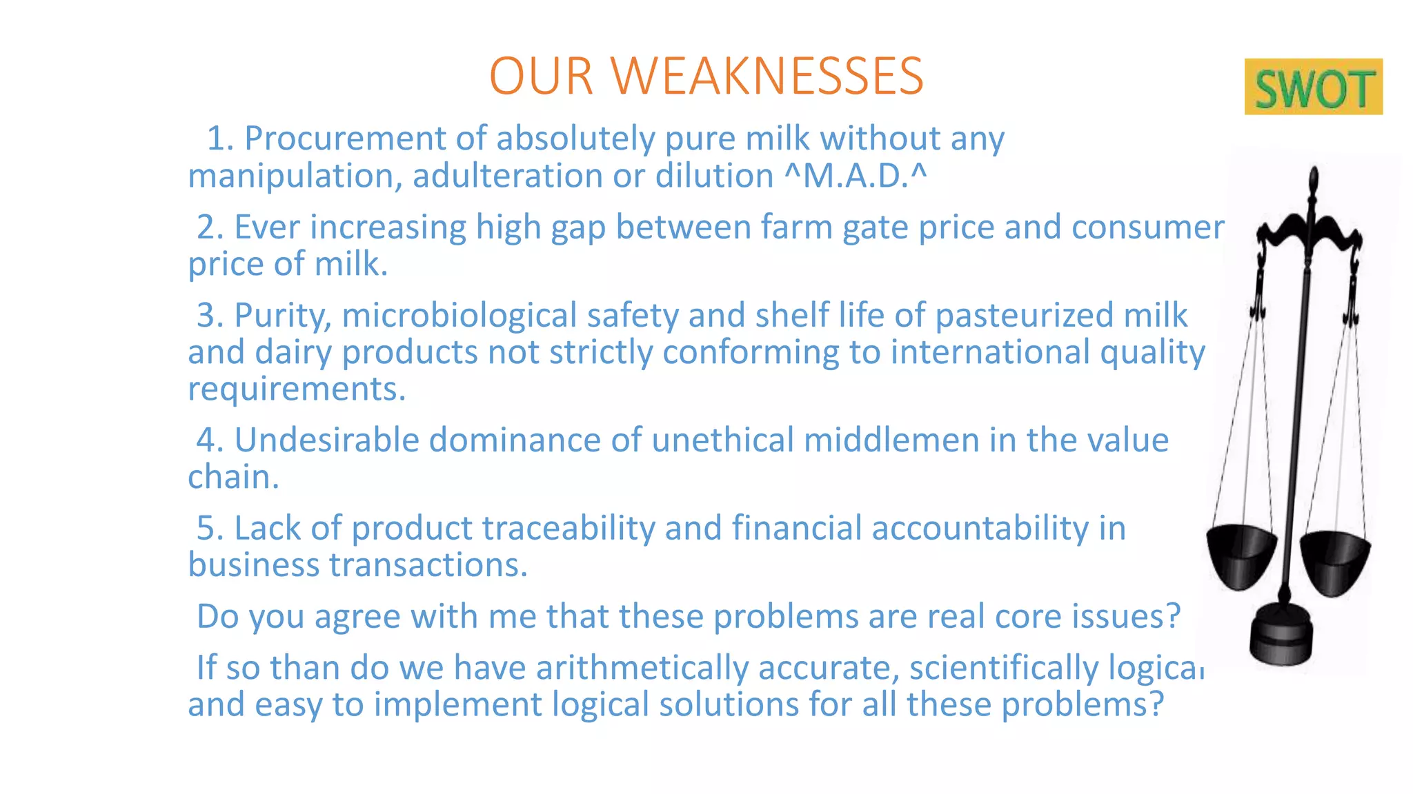 OUR WEAKNESSES
1. Procurement of absolutely pure milk without any
manipulation, adulteration or dilution ^M.A.D.^
2. Ever increasing high gap between farm gate price and consumer
price of milk.
3. Purity, microbiological safety and shelf life of pasteurized milk
and dairy products not strictly conforming to international quality
requirements.
4. Undesirable dominance of unethical middlemen in the value
chain.
5. Lack of product traceability and financial accountability in
business transactions.
Do you agree with me that these problems are real core issues?
If so than do we have arithmetically accurate, scientifically logical
and easy to implement logical solutions for all these problems?
 